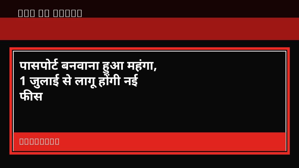 पासपोर्ट बनवाना हुआ महंगा, 1 जुलाई से लागू होंगी नई फीस