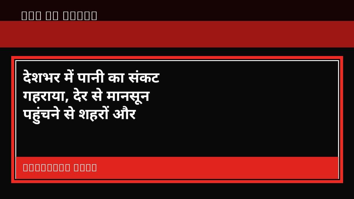 देशभर में पानी का संकट गहराया, देर से मानसून पहुंचने से शहरों और किसानों की बढ़ी चिंता